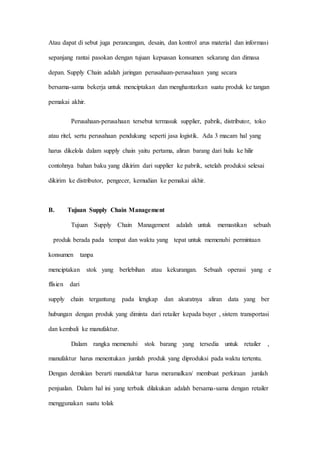Atau dapat di sebut juga perancangan, desain, dan kontrol arus material dan informasi
sepanjang rantai pasokan dengan tujuan kepuasan konsumen sekarang dan dimasa
depan. Supply Chain adalah jaringan perusahaan-perusahaan yang secara
bersama-sama bekerja untuk menciptakan dan menghantarkan suatu produk ke tangan
pemakai akhir.
Perusahaan-perusahaan tersebut termasuk supplier, pabrik, distributor, toko
atau ritel, sertu perusahaan pendukung seperti jasa logistik. Ada 3 macam hal yang
harus dikelola dalam supply chain yaitu pertama, aliran barang dari hulu ke hilir
contohnya bahan baku yang dikirim dari supplier ke pabrik, setelah produksi selesai
dikirim ke distributor, pengecer, kemudian ke pemakai akhir.
B. Tujuan Supply Chain Management
Tujuan Supply Chain Management adalah untuk memastikan sebuah
produk berada pada tempat dan waktu yang tepat untuk memenuhi permintaan
konsumen tanpa
menciptakan stok yang berlebihan atau kekurangan. Sebuah operasi yang e
ffisien dari
supply chain tergantung pada lengkap dan akuratnya aliran data yang ber
hubungan dengan produk yang diminta dari retailer kepada buyer , sistem transportasi
dan kembali ke manufaktur.
Dalam rangka memenuhi stok barang yang tersedia untuk retailer ,
manufaktur harus menentukan jumlah produk yang diproduksi pada waktu tertentu.
Dengan demikian berarti manufaktur harus meramalkan/ membuat perkiraan jumlah
penjualan. Dalam hal ini yang terbaik dilakukan adalah bersama-sama dengan retailer
menggunakan suatu tolak
 