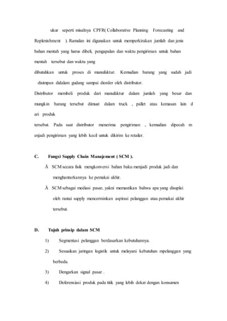 ukur seperti misalnya CPFR( Collaborative Planning Forecasting and
Replenishment ). Ramalan ini digunakan untuk memperkirakan jumlah dan jenis
bahan mentah yang harus dibeli, pengapalan dan waktu pengiriman untuk bahan
mentah tersebut dan waktu yang
dibutuhkan untuk proses di manufaktur. Kemudian barang yang sudah jadi
disimpan didalam gudang sampai diorder oleh distributor.
Distributor membeli produk dari manufaktur dalam jumlah yang besar dan
mungkin barang tersebut dimuat dalam truck , pallet atau kemasan lain d
ari produk
tersebut. Pada saat distributor menerima pengiriman , kemudian dipecah m
enjadi pengiriman yang lebih kecil untuk dikirim ke retailer.
C. Fungsi Supply Chain Manajement ( SCM ).
Ä SCM secara fisik mengkonversi bahan baku menjadi produk jadi dan
menghantarkannya ke pemakai akhir.
Ä SCM sebagai mediasi pasar, yakni memastikan bahwa apa yang disuplai
oleh rantai supply mencerminkan aspirasi pelanggan atau pemakai akhir
tersebut.
D. Tujuh prinsip dalam SCM
1) Segmentasi pelanggan berdasarkan kebutuhannya.
2) Sesuaikan jaringan logistik untuk melayani kebutuhan mpelanggan yang
berbeda.
3) Dengarkan signal pasar .
4) Deferensiasi produk pada titik yang lebih dekat dengan konsumen
 