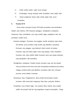 5) Kelola sumber-sumber suplai secara strategis..
6) Kembangkan strategi teknologi untuk keseluruhan rantai supply chain .
7) Adopsi pengukuran kinerja untuk sebuah supply chain secara
keseluruhan.
E. Manfaat SCM
Secara umum penerapan konsep SCM dalam perusahaan akan memberikan
manfaat yaitu (Jebarus, 2001) kepuasan pelanggan, meningkatkan pendapatan,
menurunnya biaya, pemanfaatan asset yang semakin tinggi, peningkatan laba, dan
perusahaan semakin besar.
Kepuasan pelanggan. Konsumen atau pengguna produk merupakan target utama
dari aktivitas proses produksi setiap produk yang dihasilkan perusahaan.
Konsumen atau pengguna yang dimaksud dalam konteks ini tentunya
konsumen yang setia dalam jangka waktu yang panjang. Untuk menjadikan
konsumen setia, maka terlebih dahulu konsumen harus puas dengan pelayanan
yang disampaikan oleh perusahaan.
Meningkatkan pendapatan. Semakin banyak konsumen yang setia dan menjadi
mitra perusahaan berarti akan turut pula meningkatkan pendapatan perusahaan,
sehingga produk-produk yang dihasilkan perusahaan tidak akan ‘terbuang’
percuma, karena diminati konsumen.
Menurunnya biaya. Pengintegrasian aliran produk dari perusahan kepada
konsumen akhir berarti pula mengurangi biaya-biaya pada jalur distribusi.
Pemanfaatan asset semakin tinggi. Aset terutama faktor manusia akan semakin
terlatih dan terampil baik dari segi pengetahuan maupun keterampilan. Tenaga
 