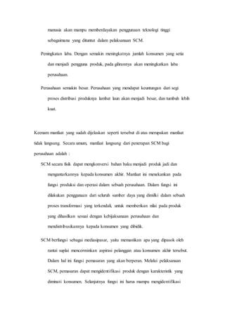 manusia akan mampu memberdayakan penggunaan teknologi tinggi
sebagaimana yang dituntut dalam pelaksanaan SCM.
Peningkatan laba. Dengan semakin meningkatnya jumlah konsumen yang setia
dan menjadi pengguna produk, pada gilirannya akan meningkatkan laba
perusahaan.
Perusahaan semakin besar. Perusahaan yang mendapat keuntungan dari segi
proses distribusi produknya lambat laun akan menjadi besar, dan tumbuh lebih
kuat.
Keenam manfaat yang sudah dijelaskan seperti tersebut di atas merupakan manfaat
tidak langsung. Secara umum, manfaat langsung dari penerapan SCM bagi
perusahaan adalah :
SCM secara fisik dapat mengkonversi bahan baku menjadi produk jadi dan
mengantarkannya kepada konsumen akhir. Manfaat ini menekankan pada
fungsi produksi dan operasi dalam sebuah perusahaan. Dalam fungsi ini
dilakukan penggunaan dari seluruh sumber daya yang dimilki dalam sebuah
proses transformasi yang terkendali, untuk memberikan nilai pada produk
yang dihasilkan sesuai dengan kebijaksanaan perusahaan dan
mendistribusikannya kepada konsumen yang dibidik.
SCM berfungsi sebagai mediasipasar, yaitu memastikan apa yang dipasok oleh
rantai suplai mencerminkan aspirasi pelanggan atau konsumen akhir tersebut.
Dalam hal ini fungsi pemasaran yang akan berperan. Melalui pelaksanaan
SCM, pemasaran dapat mengidentifikasi produk dengan karakteristik yang
diminati konsumen. Selanjutnya fungsi ini harus mampu mengidentifikasi
 