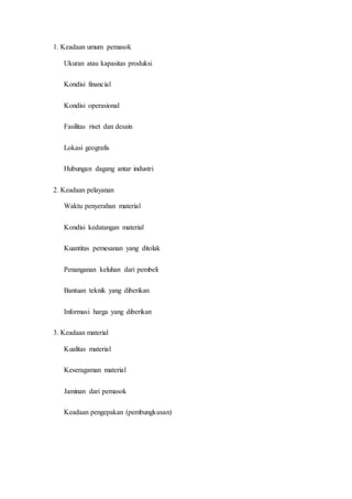 1. Keadaan umum pemasok
Ukuran atau kapasitas produksi
Kondisi financial
Kondisi operasional
Fasilitas riset dan desain
Lokasi geografis
Hubungan dagang antar industri
2. Keadaan pelayanan
Waktu penyerahan material
Kondisi kedatangan material
Kuantitas pemesanan yang ditolak
Penanganan keluhan dari pembeli
Bantuan teknik yang diberikan
Informasi harga yang diberikan
3. Keadaan material
Kualitas material
Keseragaman material
Jaminan dari pemasok
Keadaan pengepakan (pembungkusan)
 