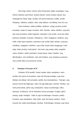 Dari ketiga kriteria tersebut, bobot (berdasarkan tingkat kepentingan) yang
terbesar diberikan pada kriteria keadaan material, karena keadaan material akan
mempengaruhi kinerja fungsi produksi dan operasi khususnya kualitas produk.
Selanjutnya dilakukan penilaian untuk setiap indikator dan dihitung total skor-nya.
Syarat berikutnya adalah pemilihan distributor sebagai perantara produk
perusahaan sampai ke tangan konsumen akhir. Intensitas saluran distribusi yang ideal
bagi suatu perusahaan adalah bagaimana menyajikan jenis produk secara luas dalam
pemuasan kebutuhan konsumen (Sitaniapessy, 2001). Penggunaan distributor yang
terlalu sedkit dapat membatasi penyebaran jenis produk dalam aktivitas pemasaran.
Sebaliknya, penggunaan distributor yang terlalu banyak dapat mengganggu brand
image dalam posisinya berkompetisi. Satu kunci yang penting dalam mengelola
saluran distribusi adalah menentukan berapa banyak saluran distribusi yang
dikembangkan serta membentuk suatu pola kemitraan yang menunjang pemasaran
suatu produk dalam area pemasaran tertentu.
G. Tantangan Penerapan SCM
Meskipun SCM memiliki banyak manfaat dalam menjalankan sistem
produksi dan operasi di perusahaan, tetapi ada beberapa tantangan yang harus
dihadapi dan disikapi oleh perusahaan apabila akan menerapkannya. Tantangan yang
pertama berasal dari lingkungan makro dan juga lingkungan eksternal. Misalnya saja
trend perekonomian global yang menunjukkan adanya kecenderungan inflasi,
khususnya di Indonesia. Hal ini disebabkan karena persaingan di tingkat global
memang sangat meningkat. Selain itu juga kecenderungan konsumen perilaku
konsumen yang menunjukkan sikap terlalu rumit dan banyak menuntut. Faktor
eksternal lain adalah perkembangan teknologi. Perkembangan teknologi yang terkait
 