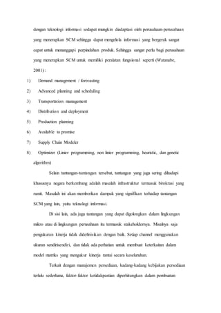 dengan teknologi informasi sedapat mungkin diadaptasi oleh perusahaan-perusahaan
yang menerapkan SCM sehingga dapat mengelola informasi yang bergerak sangat
cepat untuk menanggapi perpindahan produk. Sehingga sangat perlu bagi perusahaan
yang menerapkan SCM untuk memiliki peralatan fungsional seperti (Watanabe,
2001) :
1) Demand management / forecasting
2) Advanced planning and scheduling
3) Transportation management
4) Distribution and deployment
5) Production planning
6) Available to promise
7) Supply Chain Modeler
8) Optimizer (Linier programming, non linier programming, heuristic, dan genetic
algorithm)
Selain tantangan-tantangan tersebut, tantangan yang juga sering dihadapi
khususnya negara berkembang adalah masalah infrastruktur termasuk birokrasi yang
rumit. Masalah ini akan memberikan dampak yang signifikan terhadap tantangan
SCM yang lain, yaitu teknologi informasi.
Di sisi lain, ada juga tantangan yang dapat digolongkan dalam lingkungan
mikro atau di lingkungan perusahaan itu termasuk stakeholdernya. Misalnya saja
pengukuran kinerja tidak didefinisikan dengan baik. Setiap channel menggunakan
ukuran sendirisendiri, dan tidak ada perhatian untuk membuat keterkaitan dalam
model matriks yang mengukur kinerja rantai secara keseluruhan.
Terkait dengan manajemen persediaan, kadang-kadang kebijakan persediaan
terlalu sederhana, faktor-faktor ketidakpastian diperhitungkan dalam pembuatan
 
