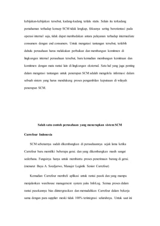 kebijakan-kebijakan tersebut, kadang-kadang terlalu statis. Selain itu terkadang
pemahaman terhadap konsep SCM tidak lengkap, fokusnya sering berorientasi pada
operasi internal saja, tidak dapat membedakan antara pelayanan terhadap intermediate
consumers dengan end consumers. Untuk mengatasi tantangan tersebut, terlebih
dahulu perusahaan harus melakukan perbaikan dan membangun komitmen di
lingkungan internal perusahaan tersebut, baru kemudian membangun kemitraan dan
komitmen dengan mata rantai lain di lingkungan eksternal. Satu hal yang juga penting
dalam mengatasi tantangan untuk penerapan SCM adalah mengelola informasi dalam
sebuah sistem yang harus mendukung proses pengambilan keputusan di wilayah
penerapan SCM.
Salah satu contoh perusahaan yang menerapkan sistem SCM
Carrefour Indonesia
SCM sebenarnya sudah dikembangkan di perusahaannya sejak lama ketika
Carrefour baru memiliki beberapa gerai. dan yang dikembangkan masih sangat
sederhana. Fungsinya hanya untuk membantu proses penerimaan barang di gerai.
(menurut Bayu A. Soedjarwo, Manajer Logistik Senior Carrefour)
Kemudian Carrefour membeli aplikasi untuk rantai pasok dan yang mampu
menjalankan warehouse management system yaitu InfoLog. Semua proses dalam
rantai pasokannya bias diintergrasikan dan memudahkan Carrefour dalam bekerja
sama dengan para supplier meski tidak 100% terintegrasi seluruhnya. Untuk saat ini
 