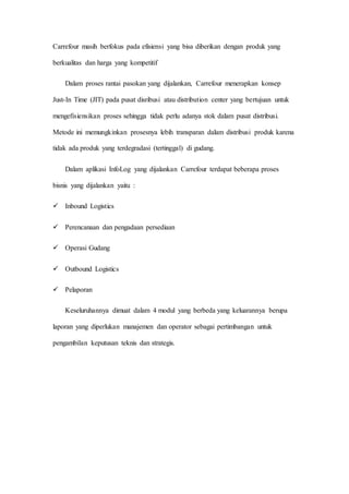 Carrefour masih berfokus pada efisiensi yang bisa diberikan dengan produk yang
berkualitas dan harga yang kompetitif
Dalam proses rantai pasokan yang dijalankan, Carrefour menerapkan konsep
Just-In Time (JIT) pada pusat disribusi atau distribution center yang bertujuan untuk
mengefisiensikan proses sehingga tidak perlu adanya stok dalam pusat distribusi.
Metode ini memungkinkan prosesnya lebih transparan dalam distribusi produk karena
tidak ada produk yang terdegradasi (tertinggal) di gudang.
Dalam aplikasi InfoLog yang dijalankan Carrefour terdapat beberapa proses
bisnis yang dijalankan yaitu :
 Inbound Logistics
 Perencanaan dan pengadaan persediaan
 Operasi Gudang
 Outbound Logistics
 Pelaporan
Keseluruhannya dimuat dalam 4 modul yang berbeda yang keluarannya berupa
laporan yang diperlukan manajemen dan operator sebagai pertimbangan untuk
pengambilan keputusan teknis dan strategis.
 