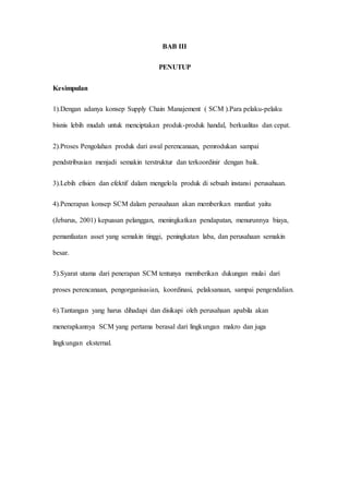 BAB III
PENUTUP
Kesimpulan
1).Dengan adanya konsep Supply Chain Manajement ( SCM ).Para pelaku-pelaku
bisnis lebih mudah untuk menciptakan produk-produk handal, berkualitas dan cepat.
2).Proses Pengolahan produk dari awal perencanaan, pemrodukan sampai
pendstribusian menjadi semakin terstruktur dan terkoordinir dengan baik.
3).Lebih efisien dan efektif dalam mengelola produk di sebuah instansi perusahaan.
4).Penerapan konsep SCM dalam perusahaan akan memberikan manfaat yaitu
(Jebarus, 2001) kepuasan pelanggan, meningkatkan pendapatan, menurunnya biaya,
pemanfaatan asset yang semakin tinggi, peningkatan laba, dan perusahaan semakin
besar.
5).Syarat utama dari penerapan SCM tentunya memberikan dukungan mulai dari
proses perencanaan, pengorganisasian, koordinasi, pelaksanaan, sampai pengendalian.
6).Tantangan yang harus dihadapi dan disikapi oleh perusahaan apabila akan
menerapkannya SCM yang pertama berasal dari lingkungan makro dan juga
lingkungan eksternal.
 