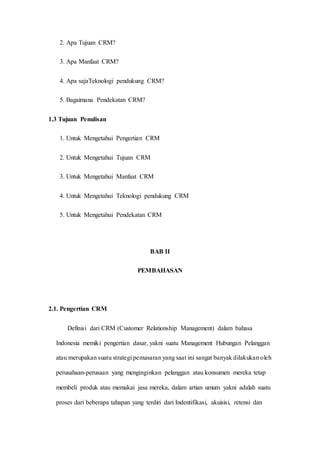 2. Apa Tujuan CRM?
3. Apa Manfaat CRM?
4. Apa sajaTeknologi pendukung CRM?
5. Bagaimana Pendekatan CRM?
1.3 Tujuan Penulisan
1. Untuk Mengetahui Pengertian CRM
2. Untuk Mengetahui Tujuan CRM
3. Untuk Mengetahui Manfaat CRM
4. Untuk Mengetahui Teknologi pendukung CRM
5. Untuk Mengetahui Pendekatan CRM
BAB II
PEMBAHASAN
2.1. Pengertian CRM
Definisi dari CRM (Customer Relationship Management) dalam bahasa
Indonesia memiki pengertian dasar, yakni suatu Management Hubungan Pelanggan
atau merupakan suatu strategi pemasaran yang saat ini sangat banyak dilakukan oleh
perusahaan-perusaan yang menginginkan pelanggan atau konsumen mereka tetap
membeli produk atau memakai jasa mereka, dalam artian umum yakni adalah suatu
proses dari beberapa tahapan yang terdiri dari Indentifikasi, akuisisi, retensi dan
 