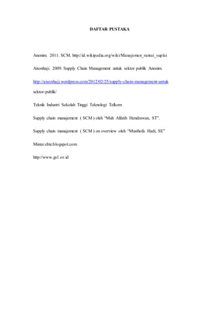 DAFTAR PUSTAKA
Anonim. 2011. SCM. http://id.wikipedia.org/wiki/Manajemen_rantai_suplai
Aisonhaji. 2009. Supply Chain Management untuk sektor publik Anonim.
http://aisonhaji.wordpress.com/2012/02/25/supply-chain-management-untuk
sektor-publik/
Teknik Industri Sekolah Tinggi Teknologi Telkom
Supply chain manajement ( SCM ) oleh “Muh Alfatih Hendrawan, ST”.
Supply chain manajement ( SCM ) on overview oleh “Musthofa Hadi, SE”
Mister.ebiz.blogspot.com
http://www.gs1.or.id
 