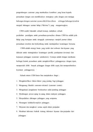 pengembangan customer yang memberikan kontribusi yang besar kepada
perusahaan dengan cara memfokuskan strateginya yaitu dengan cara menjaga
hubungan dengan customer secara efektif dan efisien sehingga hubungan tersebut
menjadi hubungan seumur hidup (“lifetime”) yang menguntungkan.
CRM sendiri bukanlah sebuah konsep, melainkan sebuah
perubahan paradigma untuk perusahaan-perusahan dimana CRM itu adalah pola
hidup yang bertujuan untuk mengajak customernya menjadi partner dalam
perusahaan tersebut dan berkembang untuk mendapatkan keuntungan bersama.
CRM adalah strategi bisnis yang terdiri dari software dan layanan yang
didesain untuk meningkatkan keuntungan (profit), pendapatan (revenue) dan
kepuasan pelanggan (customer satisfaction). Caranya adalah dengan membantu
berbagai bentuk perusahaan untuk mengidentifikasi pelanggannya dengan tepat,
memperoleh lebih banyak pelanggan dengan lebih cepat, dan mempertahankan
kesetiaan pelanggannya. ·
Sebuah sistem CRM harus bisa menjalankan fungsi :
1. Mengidentifikasi faktor-faktor yang penting bagi pelanggan.
2. Mengusung falsafah customer-oriented (customer centric)
3. Mengadopsi pengukuran berdasarkan sudut pandang pelanggan
4. Membangun proses ujung ke ujung dalam melayani pelanggan.
5. Menyediakan dukungan pelanggan yang sempurna.
6. Menangani keluhan/komplain pelanggan.
7. Mencatat dan mengikuti semua aspek dalam penjualan
8. Membuat informasi holistik tentang informasi layanan dan penjualan dari
pelanggan.
 
