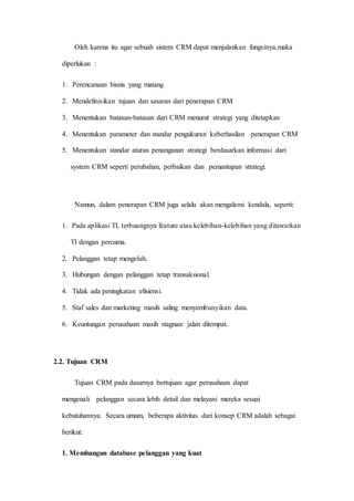 Oleh karena itu agar sebuah sistem CRM dapat menjalankan fungsinya,maka
diperlukan :
1. Perencanaan bisnis yang matang
2. Mendefinisikan tujuan dan sasaran dari penerapan CRM
3. Menentukan batasan-batasan dari CRM menurut strategi yang ditetapkan
4. Menentukan parameter dan standar pengukuran keberhasilan penerapan CRM
5. Menentukan standar aturan penanganan strategi berdasarkan informasi dari
system CRM seperti perubahan, perbaikan dan pemantapan strategi.
Namun, dalam penerapan CRM juga selalu akan mengalami kendala, seperti:
1. Pada aplikasi TI, terbuangnya feature atau kelebihan-kelebihan yang ditawarkan
TI dengan percuma.
2. Pelanggan tetap mengeluh.
3. Hubungan dengan pelanggan tetap transaksional.
4. Tidak ada peningkatan efisiensi.
5. Staf sales dan marketing masih saling menyembunyikan data.
6. Keuntungan perusahaan masih stagnan/ jalan ditempat.
2.2. Tujuan CRM
Tujuan CRM pada dasarnya bertujuan agar perusahaan dapat
mengenali pelanggan secara lebih detail dan melayani mereka sesuai
kebutuhannya. Secara umum, beberapa aktivitas dari konsep CRM adalah sebagai
berikut:
1. Membangun database pelanggan yang kuat
 