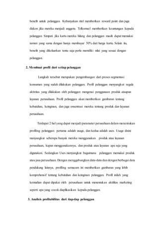 benefit untuk pelanggan. Kebanyakan ritel memberikan reward point dan juga
diskon jika mereka menjadi anggota. Telkomsel memberikan keuntungan kepada
pelanggan Simpati jika kartu mereka hilang dan pelanggan masih dapat memakai
nomor yang sama dengan hanya membayar 50% dari harga kartu. Selain itu,
benefit yang dikeluarkan tentu saja perlu memiliki nilai yang sesuai dengan
pelanggan.
2. Membuat profil dari setiap pelanggan
Langkah tersebut merupakan pengembangan dari proses segmentasi
konsumen yang sudah dilakukan pelanggan. Profil pelanggan menyangkut segala
aktivitas yang dilakukan oleh pelanggan mengenai penggunaan produk ataupun
layanan perusahaan. Profil pelanggan akan memberikan gambaran tentang
kebutuhan, keinginan, dan juga onsentrasi mereka tentang produk dan layanan
perusahaan.
Terdapat 2 hal yang dapat menjadi parameter perusahaan dalam menentukan
profiling pelanggan: pertama adalah usage, dan kedua adalah uses. Usage disini
menyangkut seberapa banyak mereka menggunakan produk atau layanan
perusahaan, kapan menggunakannya, dan produk atau layanan apa saja yang
digunakan. Sedangkan Uses menyangkut bagaimana pelanggan memakai produk
atau jasa perusahaan. Dengan menggabungkan data-data dan dengan berbagai data
pendukung lainnya, profiling semacam ini memberikan gambaran yang lebih
komprehensif tentang kebutuhan dan keinginan pelanggan. Profil inilah yang
kemudian dapat dipakai oleh perusahaan untuk menentukan aktifitas marketing
seperti apa yang cocok diaplikasikan kepada pelanggan.
3. Analisis profitabilitas dari tiap-tiap pelanggan
 