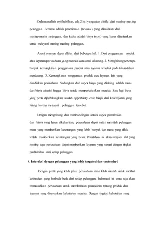 Dalam analisis profitabilitas, ada 2 hal yang akan dinilai dari masing-masing
pelanggan. Pertama adalah penerimaan (revenue) yang dihasilkan dari
masing-msain pelanggan, dan kedua adalah biaya (cost) yang harus dikeluarkan
untuk melayani masing-masing pelanggan.
Aspek revenue dapat dilihat dari beberapa hal: 1. Dari penggunaan produk
atau layananperusahaan yang mereka konsumsi sekarang. 2. Menghitungseberapa
banyak kemungkinan penggunaan produk atau layanan tersebut pada tahun-tahun
mendatang. 3. Kemungkinan penggunaan produk atau layanan lain yang
disediakan perusahaan. Sedangkan dari aspek biaya yang dihitung adalah mulai
dari biaya akusisi hingga biaya untuk mempertahankan mereka. Satu lagi biaya
yang perlu diperhitungkan adalah opportunity cost, biaya dari kesempatan yang
hilang karena melayani pelanggan tersebut.
Dengan menghitung dan membandingan antara aspek penerimaan
dan biaya yang harus dikeluarkan, perusahaan dapat mulai memilah pelanggan
mana yang memberikan keuntungan yang lebih banyak dan mana yang tidak
terlalu memberikan keuntungan yang besar. Pemilahan ini akan menjadi alat yang
penting agar perusahaan dapat memberikan layanan yang sesuai dengan tingkat
profitabiltas dari setiap pelanggan.
4. Interaksi dengan pelanggan yang lebih targeted dan customized
Dengan profil yang lebih jelas, perusahaan akan lebih mudah untuk melihat
kebutuhan yang berbeda-beda dari setiap pelanggan. Informasi ini tentu saja akan
memudahkan perusahaan untuk memberikan penawaran tentang produk dan
layanan yang disesuaikan kebutuhan mereka. Dengan tingkat kebutuhan yang
 