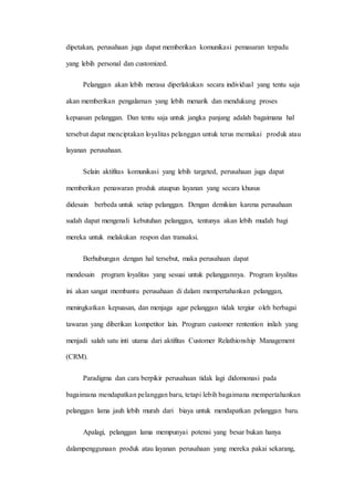 dipetakan, perusahaan juga dapat memberikan komunikasi pemasaran terpadu
yang lebih personal dan customized.
Pelanggan akan lebih merasa diperlakukan secara individual yang tentu saja
akan memberikan pengalaman yang lebih menarik dan mendukung proses
kepuasan pelanggan. Dan tentu saja untuk jangka panjang adalah bagaimana hal
tersebut dapat menciptakan loyalitas pelanggan untuk terus memakai produk atau
layanan perusahaan.
Selain aktifitas komunikasi yang lebih targeted, perusahaan juga dapat
memberikan penawaran produk ataupun layanan yang secara khusus
didesain berbeda untuk setiap pelanggan. Dengan demikian karena perusahaan
sudah dapat mengenali kebutuhan pelanggan, tentunya akan lebih mudah bagi
mereka untuk melakukan respon dan transaksi.
Berhubungan dengan hal tersebut, maka perusahaan dapat
mendesain program loyalitas yang sesuai untuk pelanggannya. Program loyalitas
ini akan sangat membantu perusahaan di dalam mempertahankan pelanggan,
meningkatkan kepuasan, dan menjaga agar pelanggan tidak tergiur oleh berbagai
tawaran yang diberikan kompetitor lain. Program customer rentention inilah yang
menjadi salah satu inti utama dari aktifitas Customer Relathionship Management
(CRM).
Paradigma dan cara berpikir perusahaan tidak lagi didomonasi pada
bagaimana mendapatkan pelanggan baru, tetapi lebih bagaimana mempertahankan
pelanggan lama jauh lebih murah dari biaya untuk mendapatkan pelanggan baru.
Apalagi, pelanggan lama mempunyai potensi yang besar bukan hanya
dalampenggunaan produk atau layanan perusahaan yang mereka pakai sekarang,
 