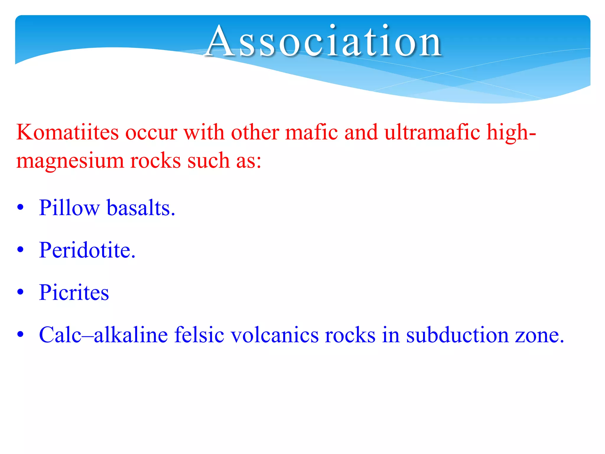 Association
Komatiites occur with other mafic and ultramafic high-
magnesium rocks such as:
• Pillow basalts.
• Peridotite.
• Picrites
• Calc–alkaline felsic volcanics rocks in subduction zone.
 