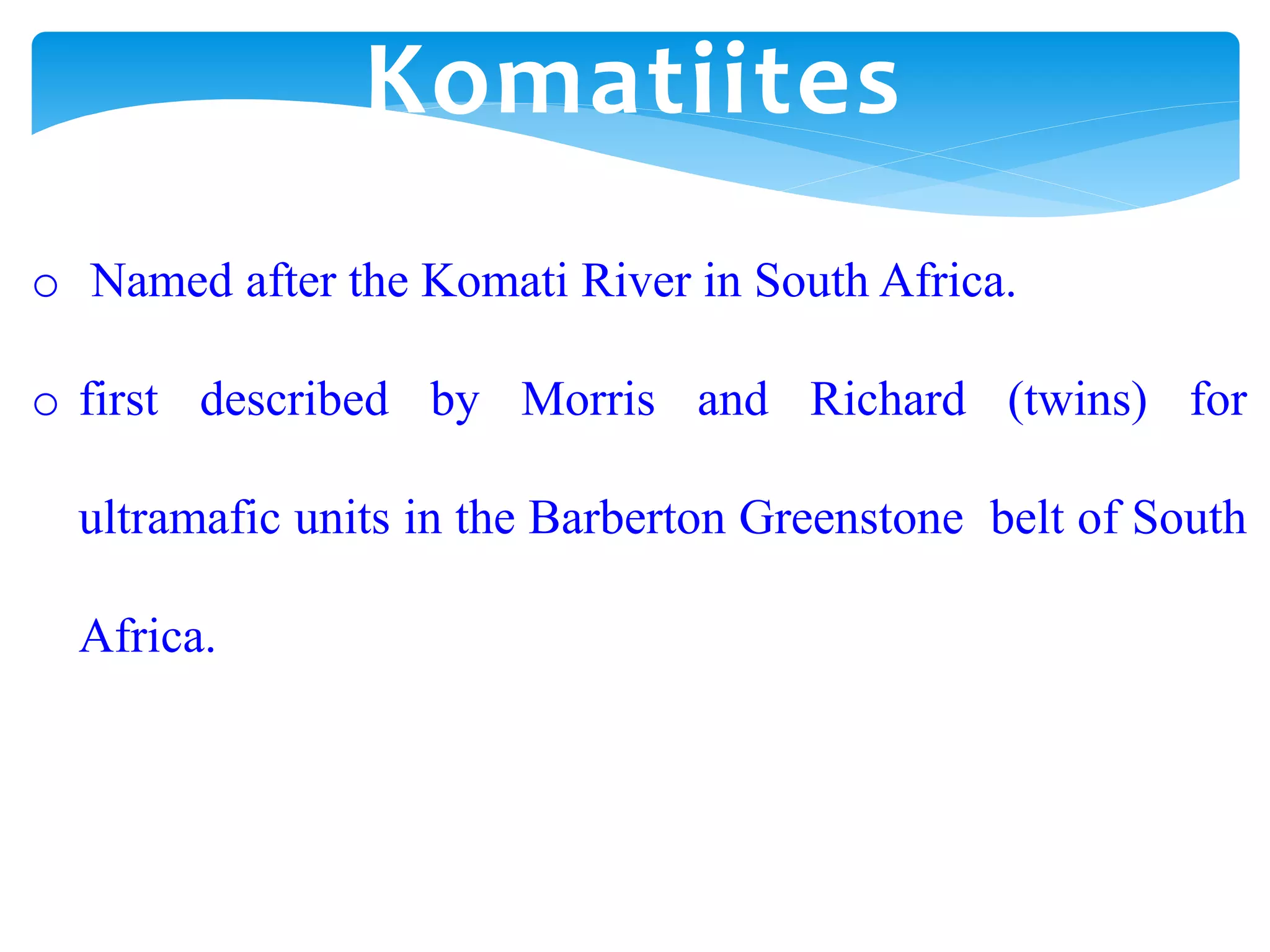 o Named after the Komati River in South Africa.
o first described by Morris and Richard (twins) for
ultramafic units in the Barberton Greenstone belt of South
Africa.
Komatiites
 