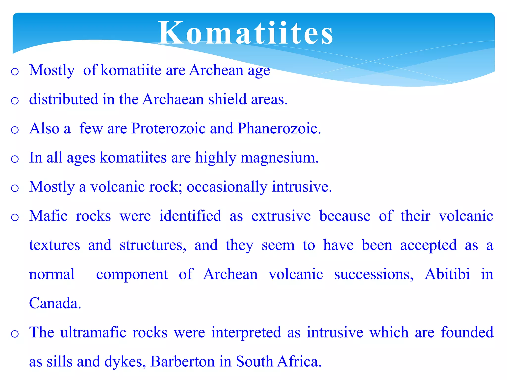 o Mostly of komatiite are Archean age
o distributed in the Archaean shield areas.
o Also a few are Proterozoic and Phanerozoic.
o In all ages komatiites are highly magnesium.
o Mostly a volcanic rock; occasionally intrusive.
o Mafic rocks were identified as extrusive because of their volcanic
textures and structures, and they seem to have been accepted as a
normal component of Archean volcanic successions, Abitibi in
Canada.
o The ultramafic rocks were interpreted as intrusive which are founded
as sills and dykes, Barberton in South Africa.
Komatiites
 