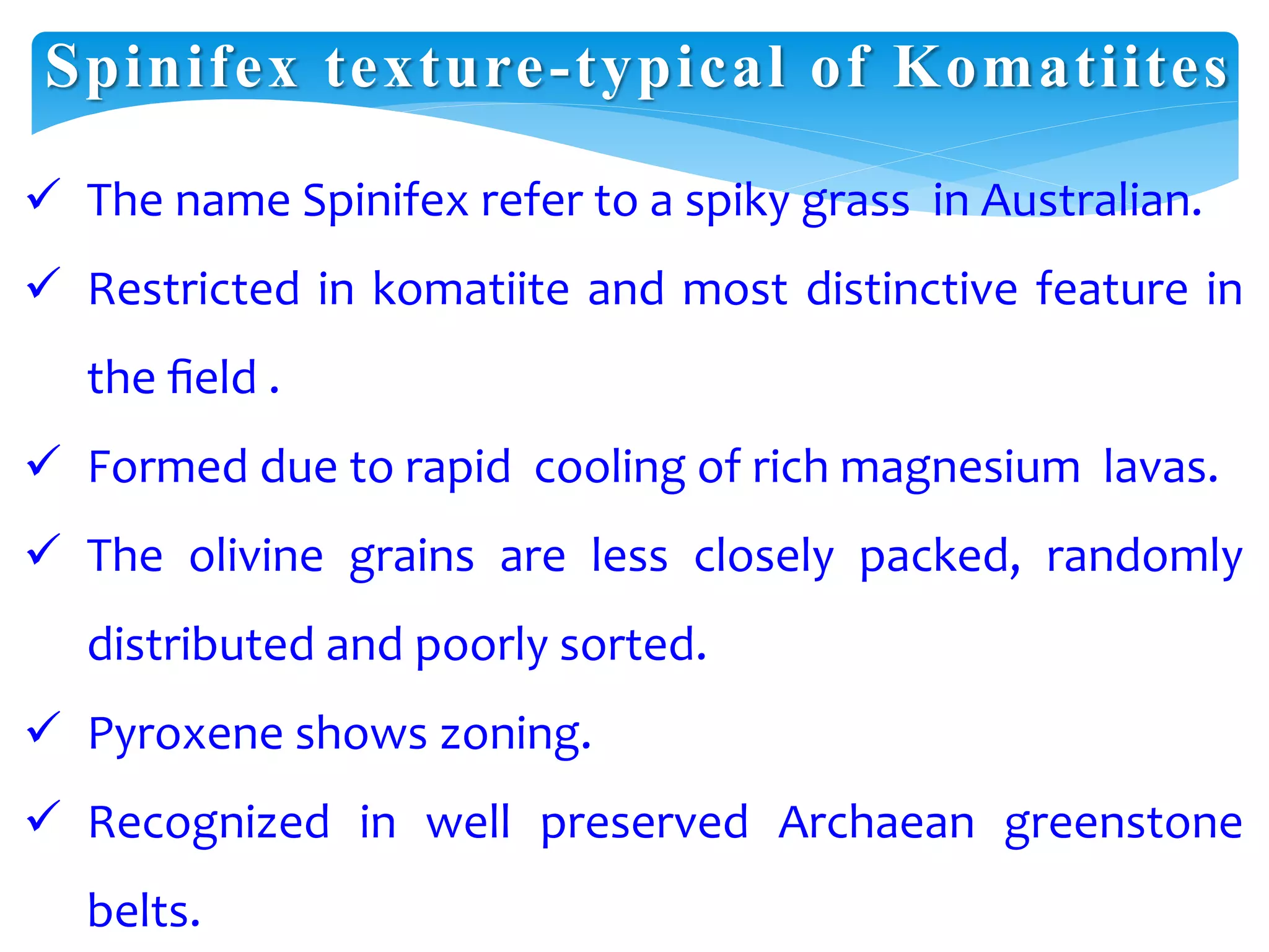 Spinifex texture-typical of Komatiites
 The name Spinifex refer to a spiky grass in Australian.
 Restricted in komatiite and most distinctive feature in
the ﬁeld .
 Formed due to rapid cooling of rich magnesium lavas.
 The olivine grains are less closely packed, randomly
distributed and poorly sorted.
 Pyroxene shows zoning.
 Recognized in well preserved Archaean greenstone
belts.
 