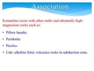 Association
Komatiites occur with other mafic and ultramafic high-
magnesium rocks such as:
• Pillow basalts.
• Peridotite.
• Picrites
• Calc–alkaline felsic volcanics rocks in subduction zone.
 