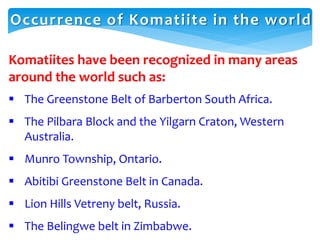 Komatiites have been recognized in many areas
around the world such as:
 The Greenstone Belt of Barberton South Africa.
 The Pilbara Block and the Yilgarn Craton, Western
Australia.
 Munro Township, Ontario.
 Abitibi Greenstone Belt in Canada.
 Lion Hills Vetreny belt, Russia.
 The Belingwe belt in Zimbabwe.
Occurrence of Komatiite in the world
 