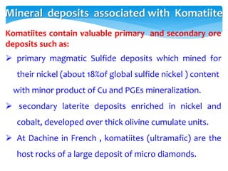 Mineral deposits associated with Komatiite
Komatiites contain valuable primary and secondary ore
deposits such as:
 primary magmatic Sulfide deposits which mined for
their nickel (about 18%of global sulfide nickel ) content
with minor product of Cu and PGEs mineralization.
 secondary laterite deposits enriched in nickel and
cobalt, developed over thick olivine cumulate units.
 At Dachine in French , komatiites (ultramafic) are the
host rocks of a large deposit of micro diamonds.
 