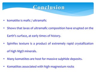 Conclusion
• komatiite is mafic / ultramafic
• Shows that lavas of ultramaﬁc composition have erupted on the
Earth’s surface, at early times of history.
• Spinifex texture is a product of extremely rapid crystallization
of high MgO minerals.
• Many komatiites are host for massive sulphide deposits.
• Komatiites associated with high magnesium rocks
 