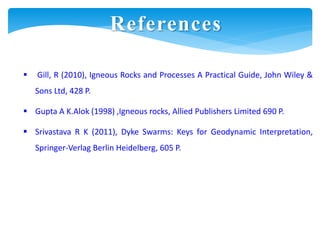 References
 Gill, R (2010), Igneous Rocks and Processes A Practical Guide, John Wiley &
Sons Ltd, 428 P.
 Gupta A K.Alok (1998) ,Igneous rocks, Allied Publishers Limited 690 P.
 Srivastava R K (2011), Dyke Swarms: Keys for Geodynamic Interpretation,
Springer-Verlag Berlin Heidelberg, 605 P.
 