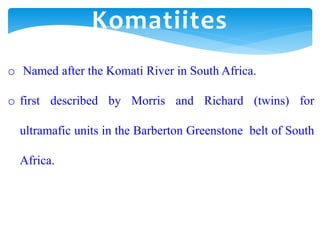 o Named after the Komati River in South Africa.
o first described by Morris and Richard (twins) for
ultramafic units in the Barberton Greenstone belt of South
Africa.
Komatiites
 