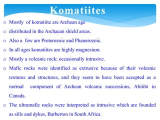 o Mostly of komatiite are Archean age
o distributed in the Archaean shield areas.
o Also a few are Proterozoic and Phanerozoic.
o In all ages komatiites are highly magnesium.
o Mostly a volcanic rock; occasionally intrusive.
o Mafic rocks were identified as extrusive because of their volcanic
textures and structures, and they seem to have been accepted as a
normal component of Archean volcanic successions, Abitibi in
Canada.
o The ultramafic rocks were interpreted as intrusive which are founded
as sills and dykes, Barberton in South Africa.
Komatiites
 