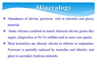  Abundance of olivine, pyroxene rich in chromite and glassy
material.
 Some silicates confined in matrix between olivine grains like
augite, plagioclase or Ni–Fe sulfides and in some case quartz.
 Most komatiites are altered- olivine to chlorite or serpentine;
Pyroxene is partially replaced by tremolite and chlorite; and
glass to secondary hydrous minerals.
Mineralogy
 