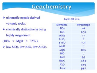 Elements Percentage
SiO2 46
TiO2 0.53
Al2O3 11.1
Cr2O3 0
Σ FeO 11.3
MnO 0
MgO 20.6
NiO 0
CaO 9.3
Na2O 0.84
K2O 0.03
Total 99.7
Robin Gill, 2010
Geochemistry
 ultramafic mantle-derived
volcanic rocks.
 chemically distinctive in being
highly magnesium
(18% < MgO < 32% ).
 low SiO2, low K2O, low Al2O3.
 