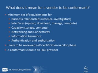  Minimum set of requirements for
 Business relationships (reseller, investigators)
 Interfaces (upload, download, manage, compute)
 Capacity (storage, compute)
 Networking and Connectivity
 Information Assurance
 Authentication and authorization
 Likely to be reviewed self-certification in pilot phase
 A conformant cloud ≠ an IaaS provider
 