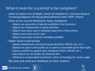  Likely to evolve into multiple ‘Levels of Compliance’ corresponding to
increasing degrees of making data/software meet ‘FAIR’ criteria.
 Some of our current thinking for basic compliance
 Objects are physically or logically available in the Commons
 Objects are indexed with a usable identifier
 Objects have basic search metadata attached to index entries
 Objects have clear access rules
 Objects have basic semantic metadata available
 Higher levels could include
 Objects indexed with standards based identifiers (ORCID, doi, etc.)
 Objects are open to the public (or as open as reasonable given data type)
 Objects conform to agreed upon standards (CDISC, DICOM, etc.)
 Data objects are accessible via standard APIs
 Software is encapsulated (containers, other technology) for easier usage
 We want and need your feedback on these matters!
 