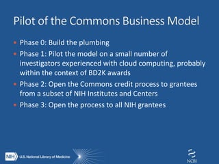  Phase 0: Build the plumbing
 Phase 1: Pilot the model on a small number of
investigators experienced with cloud computing, probably
within the context of BD2K awards
 Phase 2: Open the Commons credit process to grantees
from a subset of NIH Institutes and Centers
 Phase 3: Open the process to all NIH grantees
 