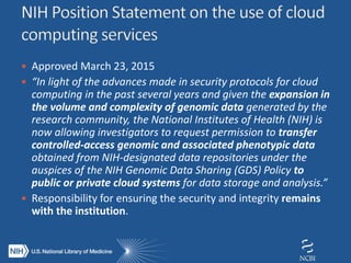  Approved March 23, 2015
 “In light of the advances made in security protocols for cloud
computing in the past several years and given the expansion in
the volume and complexity of genomic data generated by the
research community, the National Institutes of Health (NIH) is
now allowing investigators to request permission to transfer
controlled-access genomic and associated phenotypic data
obtained from NIH-designated data repositories under the
auspices of the NIH Genomic Data Sharing (GDS) Policy to
public or private cloud systems for data storage and analysis.”
 Responsibility for ensuring the security and integrity remains
with the institution.
 