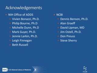  NIH Office of ADDS
 Vivien Bonazzi, Ph.D.
 Philip Bourne, Ph.D
 Michelle Dunn, Ph.D
 Mark Guyer, Ph.D.
 Jennie Larkin, Ph.D.
 Leigh Finnegan
 Beth Russell
 NCBI
 Dennis Benson, Ph.D.
 Alan Graeff
 David Lipman, MD
 Jim Ostell, Ph.D.
 Don Preuss
 Steve Sherry
 