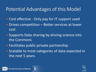  Cost effective - Only pay for IT support used
 Drives competition – Better services at lower
cost
 Supports Data sharing by driving science into
the Commons
 Facilitates public-private partnership
 Scalable to most categories of data expected in
the next 5 years.
 