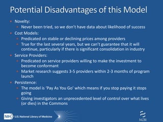  Novelty:
 Never been tried, so we don’t have data about likelihood of success
 Cost Models:
 Predicated on stable or declining prices among providers
 True for the last several years, but we can’t guarantee that it will
continue, particularly if there is significant consolidation in industry
 Service Providers:
 Predicated on service providers willing to make the investment to
become conformant
 Market research suggests 3-5 providers within 2-3 months of program
launch
 Persistence:
 The model is ‘Pay As You Go’ which means if you stop paying it stops
going
 Giving investigators an unprecedented level of control over what lives
(or dies) in the Commons
 
