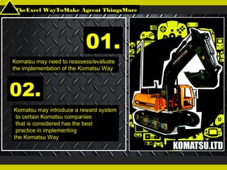 TheExcel WayToMake Agreat ThingsMore
Komatsu may need to reassess/evaluate
the implementation of the Komatsu Way
01.
02.
Komatsu may introduce a reward system
to certain Komatsu companies
that is considered has the best
practice in implementing
the Komatsu Way
 