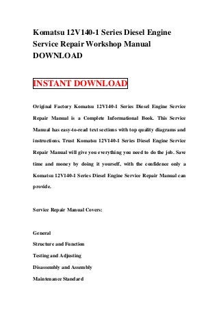 Komatsu 12V140-1 Series Diesel Engine
Service Repair Workshop Manual
DOWNLOAD


INSTANT DOWNLOAD

Original Factory Komatsu 12V140-1 Series Diesel Engine Service

Repair Manual is a Complete Informational Book. This Service

Manual has easy-to-read text sections with top quality diagrams and

instructions. Trust Komatsu 12V140-1 Series Diesel Engine Service

Repair Manual will give you everything you need to do the job. Save

time and money by doing it yourself, with the confidence only a

Komatsu 12V140-1 Series Diesel Engine Service Repair Manual can

provide.



Service Repair Manual Covers:



General

Structure and Function

Testing and Adjusting

Disassembly and Assembly

Maintenance Standard
 