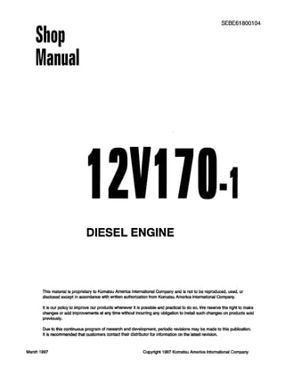 Shop
Manual
SEBE61800104
12v17
DIESEL ENGINE
This material is proprietary to Komatsu America International Company and is not to be reproduced, used, or
disclosed except in accordance with written authorization from Komatsu America lntemational Company.
It is our policy to improve our products whenever it is possible and practical to do so. We reserve the right to make
changes or add lmprovements at any time without Incurring any obligation to install such changes on products sold
previously.
Due to this continuous program of research and development, periodic revisions may be made to this publication.
It is recommended that customers contact their distributor for information on the latest revision.
March 1997 Copyright 1997 Komatsu America International Company
 