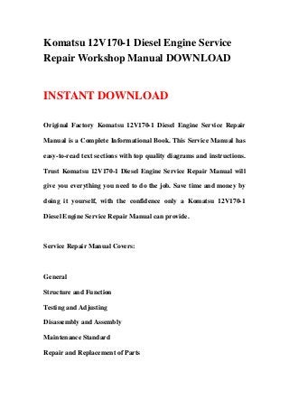 Komatsu 12V170-1 Diesel Engine Service
Repair Workshop Manual DOWNLOAD
INSTANT DOWNLOAD
Original Factory Komatsu 12V170-1 Diesel Engine Service Repair
Manual is a Complete Informational Book. This Service Manual has
easy-to-read text sections with top quality diagrams and instructions.
Trust Komatsu 12V170-1 Diesel Engine Service Repair Manual will
give you everything you need to do the job. Save time and money by
doing it yourself, with the confidence only a Komatsu 12V170-1
Diesel Engine Service Repair Manual can provide.
Service Repair Manual Covers:
General
Structure and Function
Testing and Adjusting
Disassembly and Assembly
Maintenance Standard
Repair and Replacement of Parts
 
