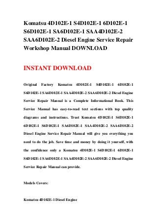 Komatsu 4D102E-1 S4D102E-1 6D102E-1
S6D102E-1 SA6D102E-1 SAA4D102E-2
SAA6D102E-2 Diesel Engine Service Repair
Workshop Manual DOWNLOAD
INSTANT DOWNLOAD
Original Factory Komatsu 4D102E-1 S4D102E-1 6D102E-1
S6D102E-1 SA6D102E-1 SAA4D102E-2 SAA6D102E-2 Diesel Engine
Service Repair Manual is a Complete Informational Book. This
Service Manual has easy-to-read text sections with top quality
diagrams and instructions. Trust Komatsu 4D102E-1 S4D102E-1
6D102E-1 S6D102E-1 SA6D102E-1 SAA4D102E-2 SAA6D102E-2
Diesel Engine Service Repair Manual will give you everything you
need to do the job. Save time and money by doing it yourself, with
the confidence only a Komatsu 4D102E-1 S4D102E-1 6D102E-1
S6D102E-1 SA6D102E-1 SAA4D102E-2 SAA6D102E-2 Diesel Engine
Service Repair Manual can provide.
Models Covers:
Komatsu 4D102E-1 Diesel Engine
 