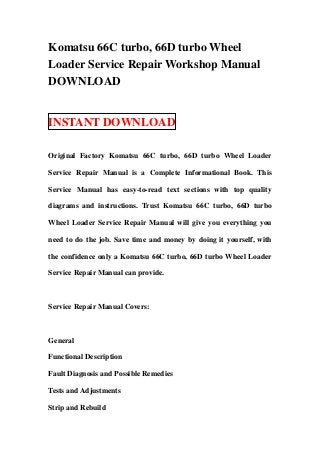 Komatsu 66C turbo, 66D turbo Wheel
Loader Service Repair Workshop Manual
DOWNLOAD


INSTANT DOWNLOAD

Original Factory Komatsu 66C turbo, 66D turbo Wheel Loader

Service Repair Manual is a Complete Informational Book. This

Service Manual has easy-to-read text sections with top quality

diagrams and instructions. Trust Komatsu 66C turbo, 66D turbo

Wheel Loader Service Repair Manual will give you everything you

need to do the job. Save time and money by doing it yourself, with

the confidence only a Komatsu 66C turbo, 66D turbo Wheel Loader

Service Repair Manual can provide.



Service Repair Manual Covers:



General

Functional Description

Fault Diagnosis and Possible Remedies

Tests and Adjustments

Strip and Rebuild
 
