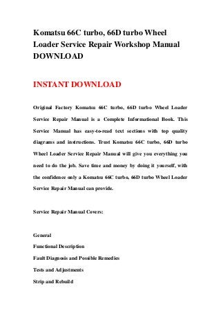 Komatsu 66C turbo, 66D turbo Wheel
Loader Service Repair Workshop Manual
DOWNLOAD
INSTANT DOWNLOAD
Original Factory Komatsu 66C turbo, 66D turbo Wheel Loader
Service Repair Manual is a Complete Informational Book. This
Service Manual has easy-to-read text sections with top quality
diagrams and instructions. Trust Komatsu 66C turbo, 66D turbo
Wheel Loader Service Repair Manual will give you everything you
need to do the job. Save time and money by doing it yourself, with
the confidence only a Komatsu 66C turbo, 66D turbo Wheel Loader
Service Repair Manual can provide.
Service Repair Manual Covers:
General
Functional Description
Fault Diagnosis and Possible Remedies
Tests and Adjustments
Strip and Rebuild
 