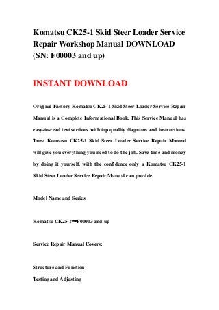 Komatsu CK25-1 Skid Steer Loader Service
Repair Workshop Manual DOWNLOAD
(SN: F00003 and up)
INSTANT DOWNLOAD
Original Factory Komatsu CK25-1 Skid Steer Loader Service Repair
Manual is a Complete Informational Book. This Service Manual has
easy-to-read text sections with top quality diagrams and instructions.
Trust Komatsu CK25-1 Skid Steer Loader Service Repair Manual
will give you everything you need to do the job. Save time and money
by doing it yourself, with the confidence only a Komatsu CK25-1
Skid Steer Loader Service Repair Manual can provide.
Model Name and Series
Komatsu CK25-1→F00003 and up
Service Repair Manual Covers:
Structure and Function
Testing and Adjusting
 