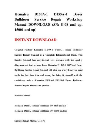 Komatsu D150A-1 D155A-1 Dozer
Bulldozer Service Repair Workshop
Manual DOWNLOAD (SN: 8408 and up,
15001 and up)
INSTANT DOWNLOAD
Original Factory Komatsu D150A-1 D155A-1 Dozer Bulldozer
Service Repair Manual is a Complete Informational Book. This
Service Manual has easy-to-read text sections with top quality
diagrams and instructions. Trust Komatsu D150A-1 D155A-1 Dozer
Bulldozer Service Repair Manual will give you everything you need
to do the job. Save time and money by doing it yourself, with the
confidence only a Komatsu D150A-1 D155A-1 Dozer Bulldozer
Service Repair Manual can provide.
Models Covered
Komatsu D150A-1 Dozer Bulldozer S/N 8408 and up
Komatsu D155A-1 Dozer Bulldozer S/N 15001 and up
Service Repair Manual Covers:
 