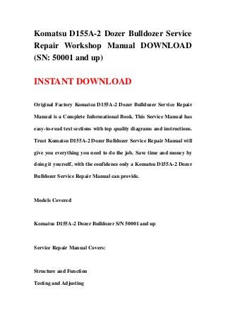 Komatsu D155A-2 Dozer Bulldozer Service
Repair Workshop Manual DOWNLOAD
(SN: 50001 and up)
INSTANT DOWNLOAD
Original Factory Komatsu D155A-2 Dozer Bulldozer Service Repair
Manual is a Complete Informational Book. This Service Manual has
easy-to-read text sections with top quality diagrams and instructions.
Trust Komatsu D155A-2 Dozer Bulldozer Service Repair Manual will
give you everything you need to do the job. Save time and money by
doing it yourself, with the confidence only a Komatsu D155A-2 Dozer
Bulldozer Service Repair Manual can provide.
Models Covered
Komatsu D155A-2 Dozer Bulldozer S/N 50001 and up
Service Repair Manual Covers:
Structure and Function
Testing and Adjusting
 