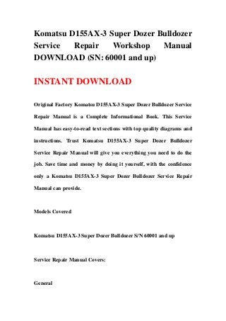 Komatsu D155AX-3 Super Dozer Bulldozer
Service Repair Workshop Manual
DOWNLOAD (SN: 60001 and up)
INSTANT DOWNLOAD
Original Factory Komatsu D155AX-3 Super Dozer Bulldozer Service
Repair Manual is a Complete Informational Book. This Service
Manual has easy-to-read text sections with top quality diagrams and
instructions. Trust Komatsu D155AX-3 Super Dozer Bulldozer
Service Repair Manual will give you everything you need to do the
job. Save time and money by doing it yourself, with the confidence
only a Komatsu D155AX-3 Super Dozer Bulldozer Service Repair
Manual can provide.
Models Covered
Komatsu D155AX-3 Super Dozer Bulldozer S/N 60001 and up
Service Repair Manual Covers:
General
 