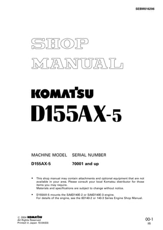 00-1
D155AX-5
1
This shop manual may contain attachments and optional equipment that are not
available in your area. Please consult your local Komatsu distributor for those
items you may require.
Materials and specifications are subject to change without notice.
D155AX-5 mounts the SA6D140E-2 or SA6D140E-3 engine.
For details of the engine, see the 6D140-2 or 140-3 Series Engine Shop Manual.
•
•
D155AX-5 70001 and up
-
C 2004 1
All Rights Reserved
Printed in Japan 10-04(03)
SEBM016206
MACHINE MODEL SERIAL NUMBER
(6)
 