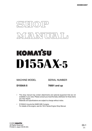 00-1
MACHINE MODEL SERIAL NUMBER
D155AX-5 76001 and up
• This shop manual may contain attachments and optional equipment that are not
available in your area. Please consult your local Komatsu distributor for those items
you may require.
Materials and specifications are subject to change without notice.
• D155AX-5 mounts the SA6D140E-3 engine.
For details of the engine, see the 140-3 Series Engine Shop Manual.
(7)
© 2005
All Rights Reserved
Printed in Japan 06-05 (02)
SEBM034807
 